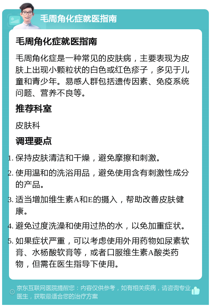 毛周角化症就医指南 毛周角化症就医指南 毛周角化症是一种常见的皮肤病，主要表现为皮肤上出现小颗粒状的白色或红色疹子，多见于儿童和青少年。易感人群包括遗传因素、免疫系统问题、营养不良等。 推荐科室 皮肤科 调理要点 保持皮肤清洁和干燥，避免摩擦和刺激。 使用温和的洗浴用品，避免使用含有刺激性成分的产品。 适当增加维生素A和E的摄入，帮助改善皮肤健康。 避免过度洗澡和使用过热的水，以免加重症状。 如果症状严重，可以考虑使用外用药物如尿素软膏、水杨酸软膏等，或者口服维生素A酸类药物，但需在医生指导下使用。