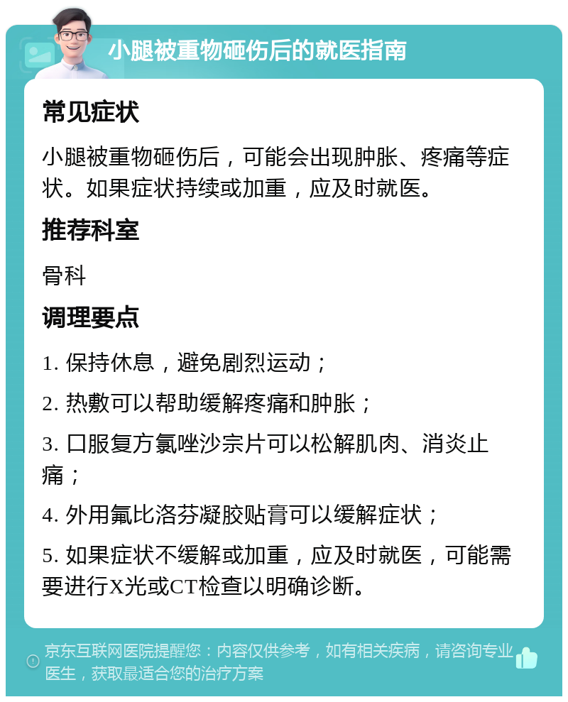 小腿被重物砸伤后的就医指南 常见症状 小腿被重物砸伤后，可能会出现肿胀、疼痛等症状。如果症状持续或加重，应及时就医。 推荐科室 骨科 调理要点 1. 保持休息，避免剧烈运动； 2. 热敷可以帮助缓解疼痛和肿胀； 3. 口服复方氯唑沙宗片可以松解肌肉、消炎止痛； 4. 外用氟比洛芬凝胶贴膏可以缓解症状； 5. 如果症状不缓解或加重，应及时就医，可能需要进行X光或CT检查以明确诊断。