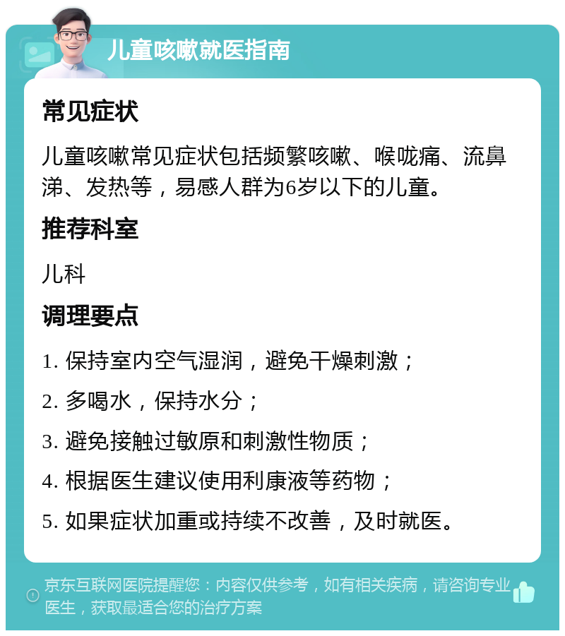 儿童咳嗽就医指南 常见症状 儿童咳嗽常见症状包括频繁咳嗽、喉咙痛、流鼻涕、发热等，易感人群为6岁以下的儿童。 推荐科室 儿科 调理要点 1. 保持室内空气湿润，避免干燥刺激； 2. 多喝水，保持水分； 3. 避免接触过敏原和刺激性物质； 4. 根据医生建议使用利康液等药物； 5. 如果症状加重或持续不改善，及时就医。