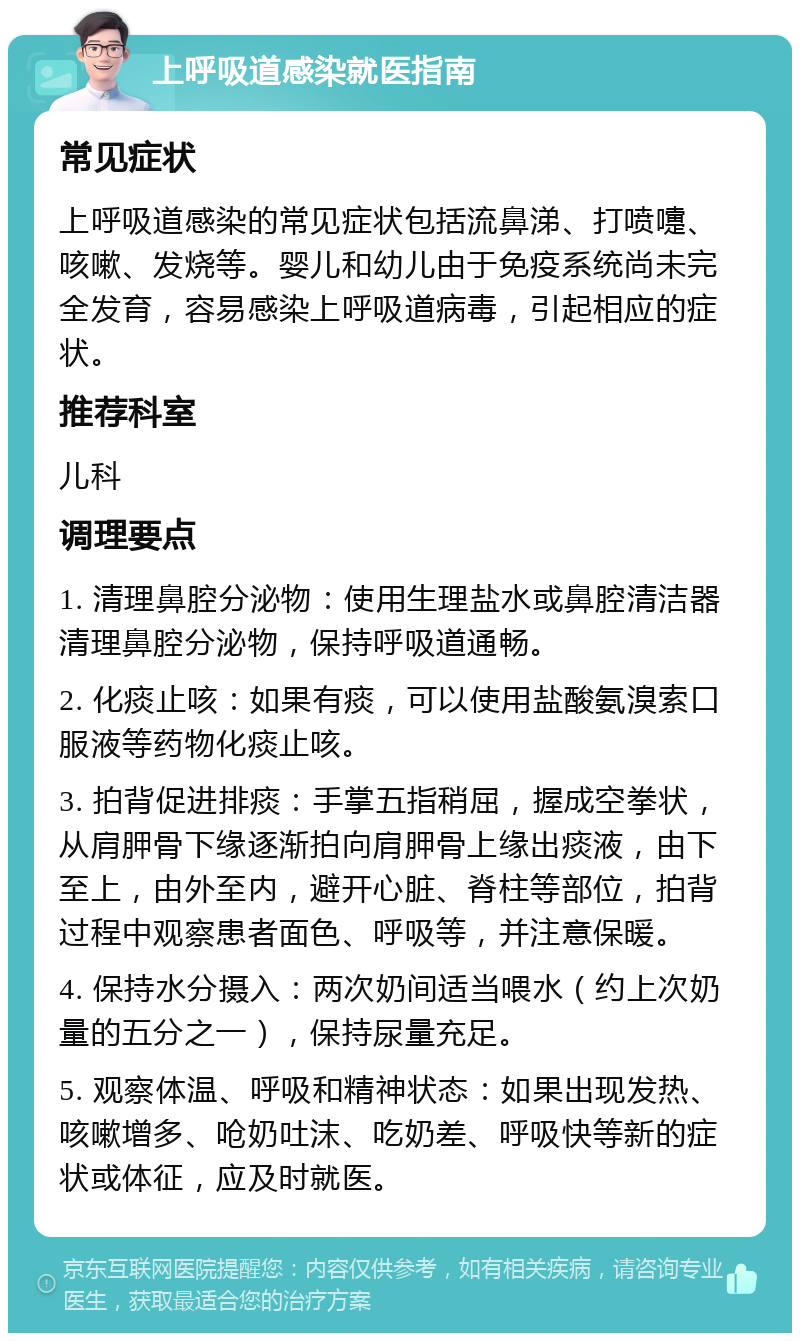 上呼吸道感染就医指南 常见症状 上呼吸道感染的常见症状包括流鼻涕、打喷嚏、咳嗽、发烧等。婴儿和幼儿由于免疫系统尚未完全发育，容易感染上呼吸道病毒，引起相应的症状。 推荐科室 儿科 调理要点 1. 清理鼻腔分泌物：使用生理盐水或鼻腔清洁器清理鼻腔分泌物，保持呼吸道通畅。 2. 化痰止咳：如果有痰，可以使用盐酸氨溴索口服液等药物化痰止咳。 3. 拍背促进排痰：手掌五指稍屈，握成空拳状，从肩胛骨下缘逐渐拍向肩胛骨上缘出痰液，由下至上，由外至内，避开心脏、脊柱等部位，拍背过程中观察患者面色、呼吸等，并注意保暖。 4. 保持水分摄入：两次奶间适当喂水（约上次奶量的五分之一），保持尿量充足。 5. 观察体温、呼吸和精神状态：如果出现发热、咳嗽增多、呛奶吐沫、吃奶差、呼吸快等新的症状或体征，应及时就医。