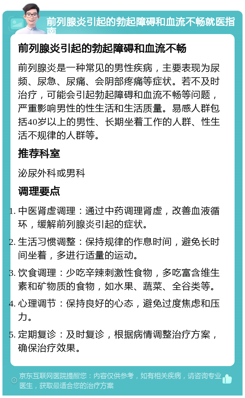 前列腺炎引起的勃起障碍和血流不畅就医指南 前列腺炎引起的勃起障碍和血流不畅 前列腺炎是一种常见的男性疾病，主要表现为尿频、尿急、尿痛、会阴部疼痛等症状。若不及时治疗，可能会引起勃起障碍和血流不畅等问题，严重影响男性的性生活和生活质量。易感人群包括40岁以上的男性、长期坐着工作的人群、性生活不规律的人群等。 推荐科室 泌尿外科或男科 调理要点 中医肾虚调理：通过中药调理肾虚，改善血液循环，缓解前列腺炎引起的症状。 生活习惯调整：保持规律的作息时间，避免长时间坐着，多进行适量的运动。 饮食调理：少吃辛辣刺激性食物，多吃富含维生素和矿物质的食物，如水果、蔬菜、全谷类等。 心理调节：保持良好的心态，避免过度焦虑和压力。 定期复诊：及时复诊，根据病情调整治疗方案，确保治疗效果。