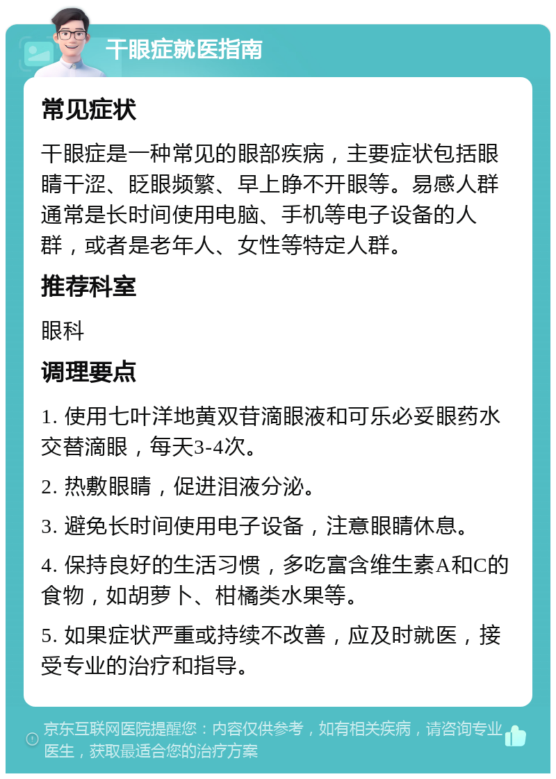 干眼症就医指南 常见症状 干眼症是一种常见的眼部疾病，主要症状包括眼睛干涩、眨眼频繁、早上睁不开眼等。易感人群通常是长时间使用电脑、手机等电子设备的人群，或者是老年人、女性等特定人群。 推荐科室 眼科 调理要点 1. 使用七叶洋地黄双苷滴眼液和可乐必妥眼药水交替滴眼，每天3-4次。 2. 热敷眼睛，促进泪液分泌。 3. 避免长时间使用电子设备，注意眼睛休息。 4. 保持良好的生活习惯，多吃富含维生素A和C的食物，如胡萝卜、柑橘类水果等。 5. 如果症状严重或持续不改善，应及时就医，接受专业的治疗和指导。