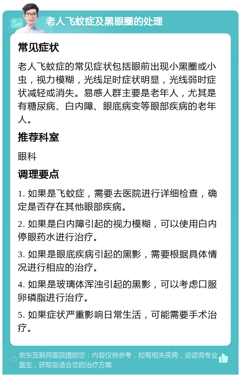 老人飞蚊症及黑眼圈的处理 常见症状 老人飞蚊症的常见症状包括眼前出现小黑圈或小虫，视力模糊，光线足时症状明显，光线弱时症状减轻或消失。易感人群主要是老年人，尤其是有糖尿病、白内障、眼底病变等眼部疾病的老年人。 推荐科室 眼科 调理要点 1. 如果是飞蚊症，需要去医院进行详细检查，确定是否存在其他眼部疾病。 2. 如果是白内障引起的视力模糊，可以使用白内停眼药水进行治疗。 3. 如果是眼底疾病引起的黑影，需要根据具体情况进行相应的治疗。 4. 如果是玻璃体浑浊引起的黑影，可以考虑口服卵磷脂进行治疗。 5. 如果症状严重影响日常生活，可能需要手术治疗。