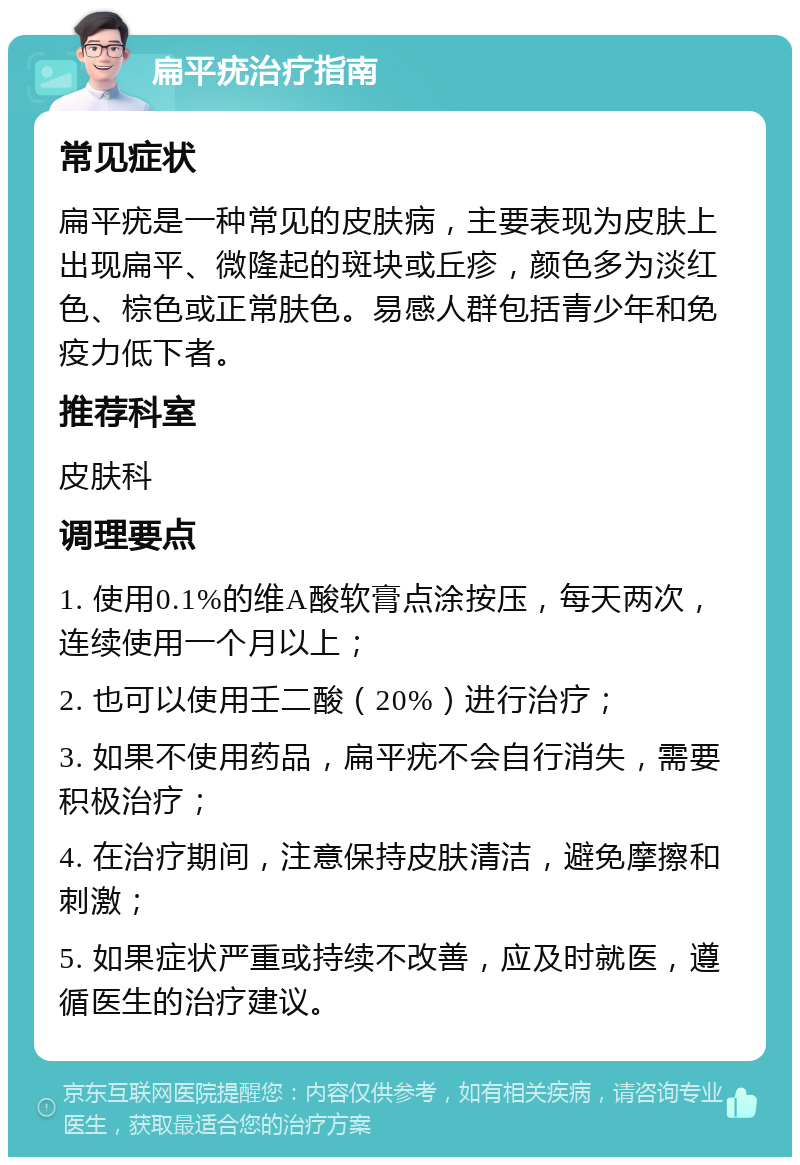 扁平疣治疗指南 常见症状 扁平疣是一种常见的皮肤病，主要表现为皮肤上出现扁平、微隆起的斑块或丘疹，颜色多为淡红色、棕色或正常肤色。易感人群包括青少年和免疫力低下者。 推荐科室 皮肤科 调理要点 1. 使用0.1%的维A酸软膏点涂按压，每天两次，连续使用一个月以上； 2. 也可以使用壬二酸（20%）进行治疗； 3. 如果不使用药品，扁平疣不会自行消失，需要积极治疗； 4. 在治疗期间，注意保持皮肤清洁，避免摩擦和刺激； 5. 如果症状严重或持续不改善，应及时就医，遵循医生的治疗建议。