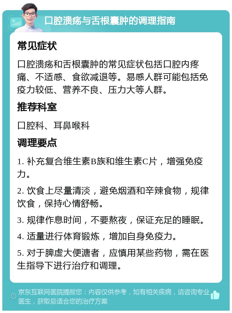 口腔溃疡与舌根囊肿的调理指南 常见症状 口腔溃疡和舌根囊肿的常见症状包括口腔内疼痛、不适感、食欲减退等。易感人群可能包括免疫力较低、营养不良、压力大等人群。 推荐科室 口腔科、耳鼻喉科 调理要点 1. 补充复合维生素B族和维生素C片，增强免疫力。 2. 饮食上尽量清淡，避免烟酒和辛辣食物，规律饮食，保持心情舒畅。 3. 规律作息时间，不要熬夜，保证充足的睡眠。 4. 适量进行体育锻炼，增加自身免疫力。 5. 对于脾虚大便溏者，应慎用某些药物，需在医生指导下进行治疗和调理。