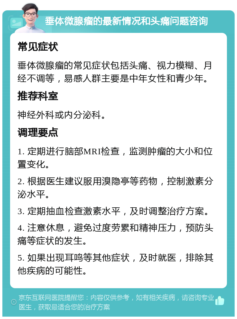 垂体微腺瘤的最新情况和头痛问题咨询 常见症状 垂体微腺瘤的常见症状包括头痛、视力模糊、月经不调等，易感人群主要是中年女性和青少年。 推荐科室 神经外科或内分泌科。 调理要点 1. 定期进行脑部MRI检查，监测肿瘤的大小和位置变化。 2. 根据医生建议服用溴隐亭等药物，控制激素分泌水平。 3. 定期抽血检查激素水平，及时调整治疗方案。 4. 注意休息，避免过度劳累和精神压力，预防头痛等症状的发生。 5. 如果出现耳鸣等其他症状，及时就医，排除其他疾病的可能性。