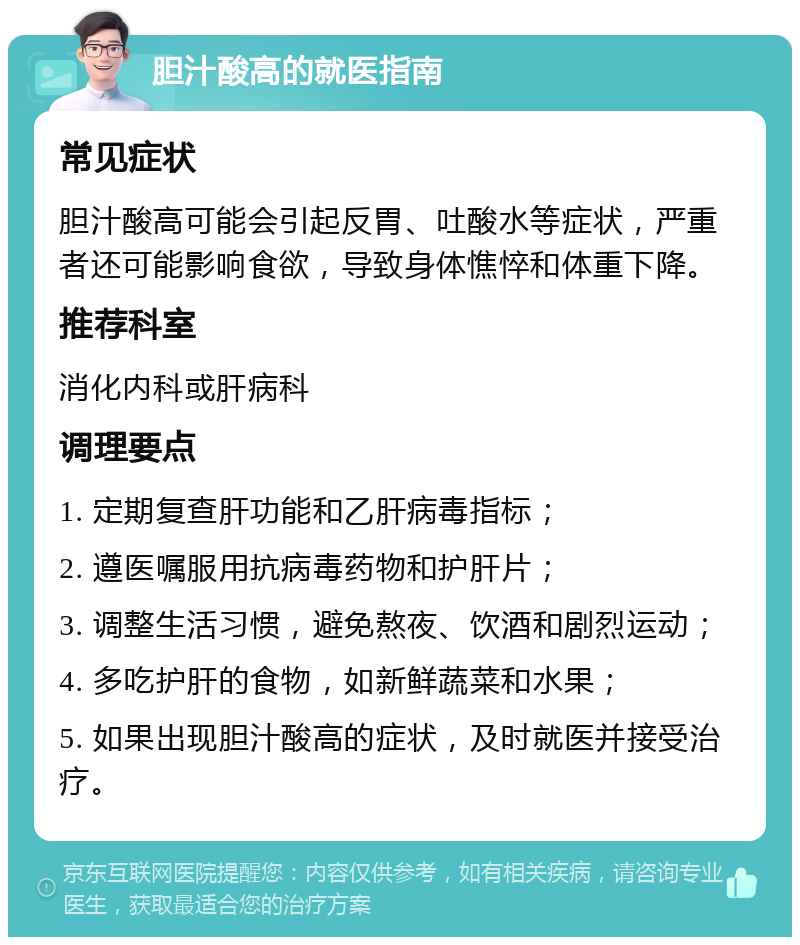 胆汁酸高的就医指南 常见症状 胆汁酸高可能会引起反胃、吐酸水等症状，严重者还可能影响食欲，导致身体憔悴和体重下降。 推荐科室 消化内科或肝病科 调理要点 1. 定期复查肝功能和乙肝病毒指标； 2. 遵医嘱服用抗病毒药物和护肝片； 3. 调整生活习惯，避免熬夜、饮酒和剧烈运动； 4. 多吃护肝的食物，如新鲜蔬菜和水果； 5. 如果出现胆汁酸高的症状，及时就医并接受治疗。