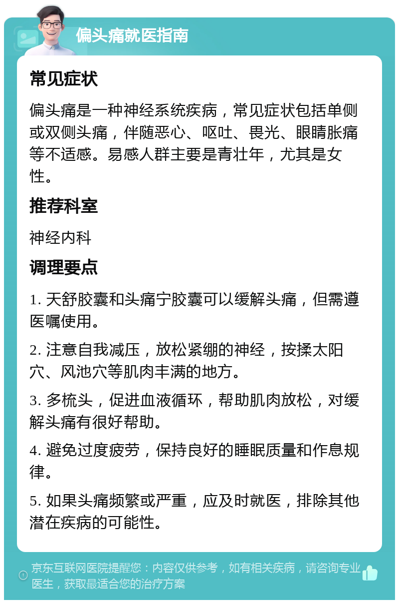 偏头痛就医指南 常见症状 偏头痛是一种神经系统疾病，常见症状包括单侧或双侧头痛，伴随恶心、呕吐、畏光、眼睛胀痛等不适感。易感人群主要是青壮年，尤其是女性。 推荐科室 神经内科 调理要点 1. 天舒胶囊和头痛宁胶囊可以缓解头痛，但需遵医嘱使用。 2. 注意自我减压，放松紧绷的神经，按揉太阳穴、风池穴等肌肉丰满的地方。 3. 多梳头，促进血液循环，帮助肌肉放松，对缓解头痛有很好帮助。 4. 避免过度疲劳，保持良好的睡眠质量和作息规律。 5. 如果头痛频繁或严重，应及时就医，排除其他潜在疾病的可能性。