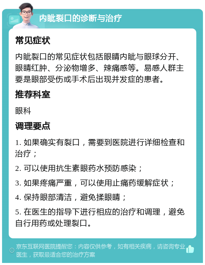 内眦裂口的诊断与治疗 常见症状 内眦裂口的常见症状包括眼睛内眦与眼球分开、眼睛红肿、分泌物增多、辣痛感等。易感人群主要是眼部受伤或手术后出现并发症的患者。 推荐科室 眼科 调理要点 1. 如果确实有裂口，需要到医院进行详细检查和治疗； 2. 可以使用抗生素眼药水预防感染； 3. 如果疼痛严重，可以使用止痛药缓解症状； 4. 保持眼部清洁，避免揉眼睛； 5. 在医生的指导下进行相应的治疗和调理，避免自行用药或处理裂口。