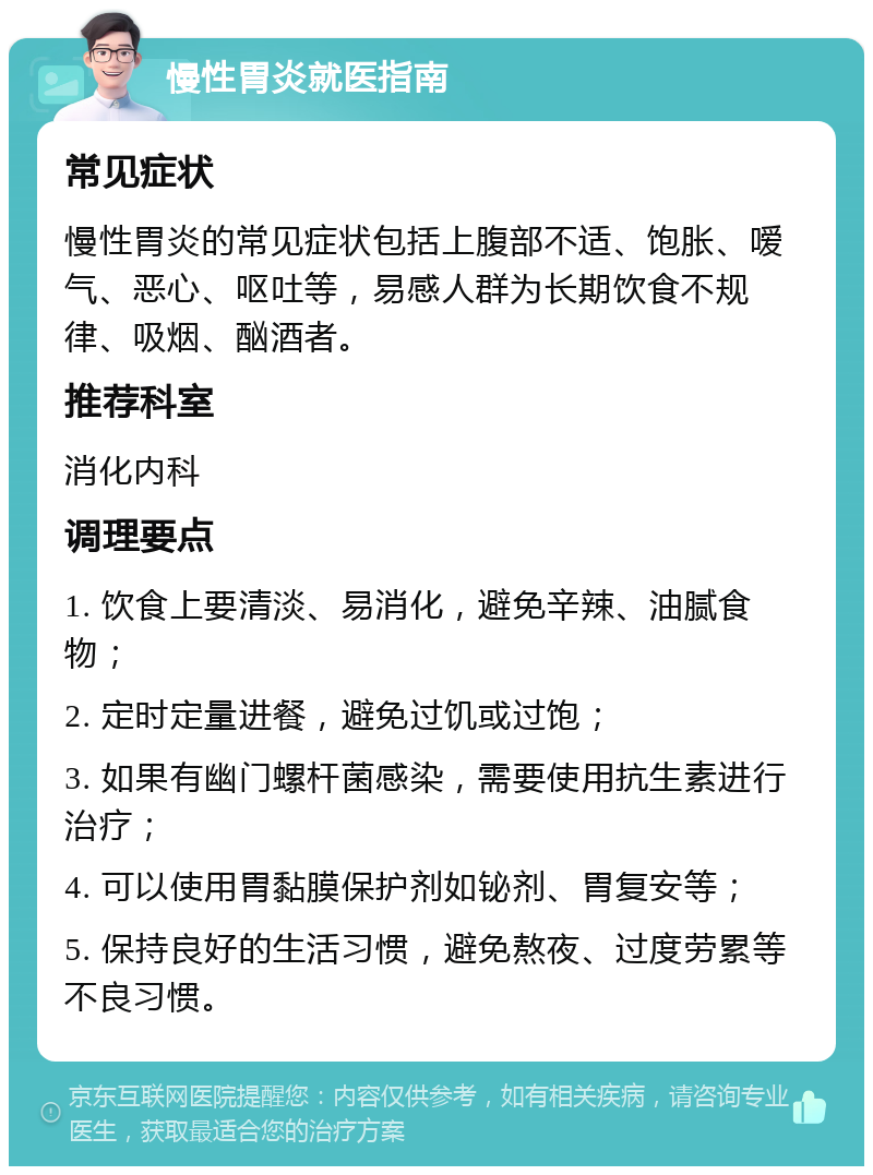 慢性胃炎就医指南 常见症状 慢性胃炎的常见症状包括上腹部不适、饱胀、嗳气、恶心、呕吐等，易感人群为长期饮食不规律、吸烟、酗酒者。 推荐科室 消化内科 调理要点 1. 饮食上要清淡、易消化，避免辛辣、油腻食物； 2. 定时定量进餐，避免过饥或过饱； 3. 如果有幽门螺杆菌感染，需要使用抗生素进行治疗； 4. 可以使用胃黏膜保护剂如铋剂、胃复安等； 5. 保持良好的生活习惯，避免熬夜、过度劳累等不良习惯。