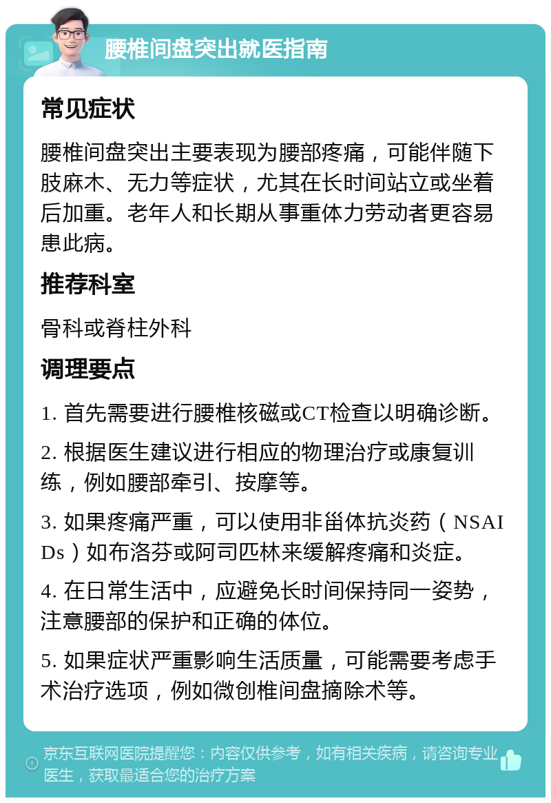 腰椎间盘突出就医指南 常见症状 腰椎间盘突出主要表现为腰部疼痛，可能伴随下肢麻木、无力等症状，尤其在长时间站立或坐着后加重。老年人和长期从事重体力劳动者更容易患此病。 推荐科室 骨科或脊柱外科 调理要点 1. 首先需要进行腰椎核磁或CT检查以明确诊断。 2. 根据医生建议进行相应的物理治疗或康复训练，例如腰部牵引、按摩等。 3. 如果疼痛严重，可以使用非甾体抗炎药（NSAIDs）如布洛芬或阿司匹林来缓解疼痛和炎症。 4. 在日常生活中，应避免长时间保持同一姿势，注意腰部的保护和正确的体位。 5. 如果症状严重影响生活质量，可能需要考虑手术治疗选项，例如微创椎间盘摘除术等。