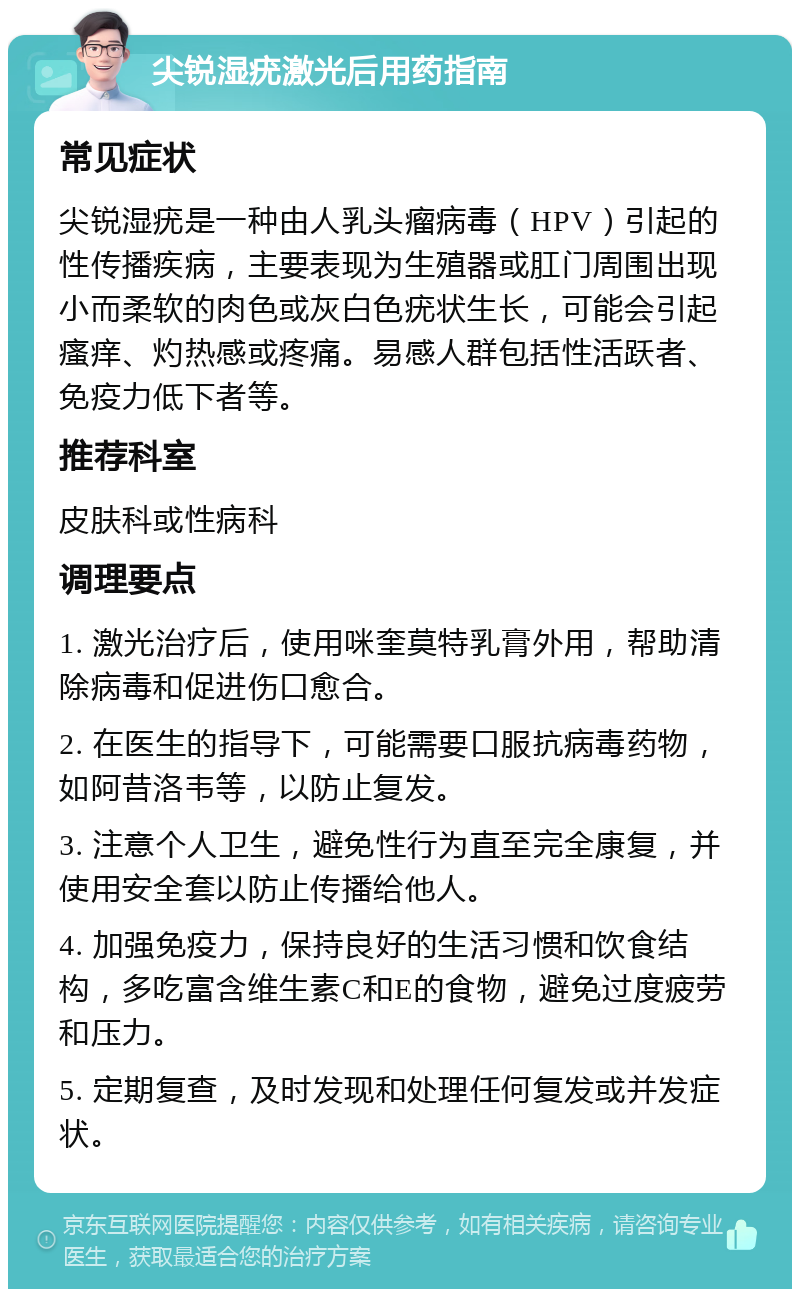 尖锐湿疣激光后用药指南 常见症状 尖锐湿疣是一种由人乳头瘤病毒（HPV）引起的性传播疾病，主要表现为生殖器或肛门周围出现小而柔软的肉色或灰白色疣状生长，可能会引起瘙痒、灼热感或疼痛。易感人群包括性活跃者、免疫力低下者等。 推荐科室 皮肤科或性病科 调理要点 1. 激光治疗后，使用咪奎莫特乳膏外用，帮助清除病毒和促进伤口愈合。 2. 在医生的指导下，可能需要口服抗病毒药物，如阿昔洛韦等，以防止复发。 3. 注意个人卫生，避免性行为直至完全康复，并使用安全套以防止传播给他人。 4. 加强免疫力，保持良好的生活习惯和饮食结构，多吃富含维生素C和E的食物，避免过度疲劳和压力。 5. 定期复查，及时发现和处理任何复发或并发症状。