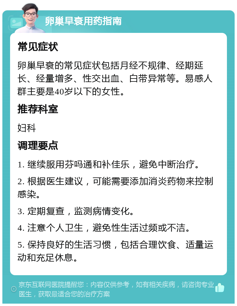 卵巢早衰用药指南 常见症状 卵巢早衰的常见症状包括月经不规律、经期延长、经量增多、性交出血、白带异常等。易感人群主要是40岁以下的女性。 推荐科室 妇科 调理要点 1. 继续服用芬吗通和补佳乐，避免中断治疗。 2. 根据医生建议，可能需要添加消炎药物来控制感染。 3. 定期复查，监测病情变化。 4. 注意个人卫生，避免性生活过频或不洁。 5. 保持良好的生活习惯，包括合理饮食、适量运动和充足休息。