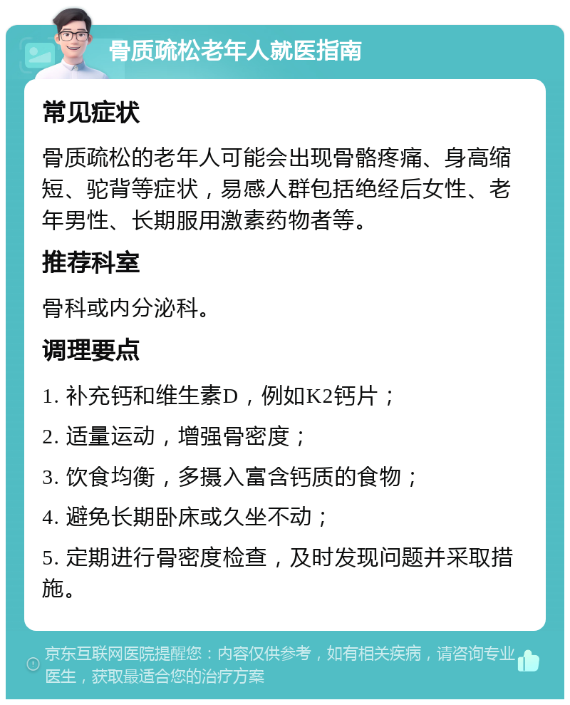 骨质疏松老年人就医指南 常见症状 骨质疏松的老年人可能会出现骨骼疼痛、身高缩短、驼背等症状，易感人群包括绝经后女性、老年男性、长期服用激素药物者等。 推荐科室 骨科或内分泌科。 调理要点 1. 补充钙和维生素D，例如K2钙片； 2. 适量运动，增强骨密度； 3. 饮食均衡，多摄入富含钙质的食物； 4. 避免长期卧床或久坐不动； 5. 定期进行骨密度检查，及时发现问题并采取措施。