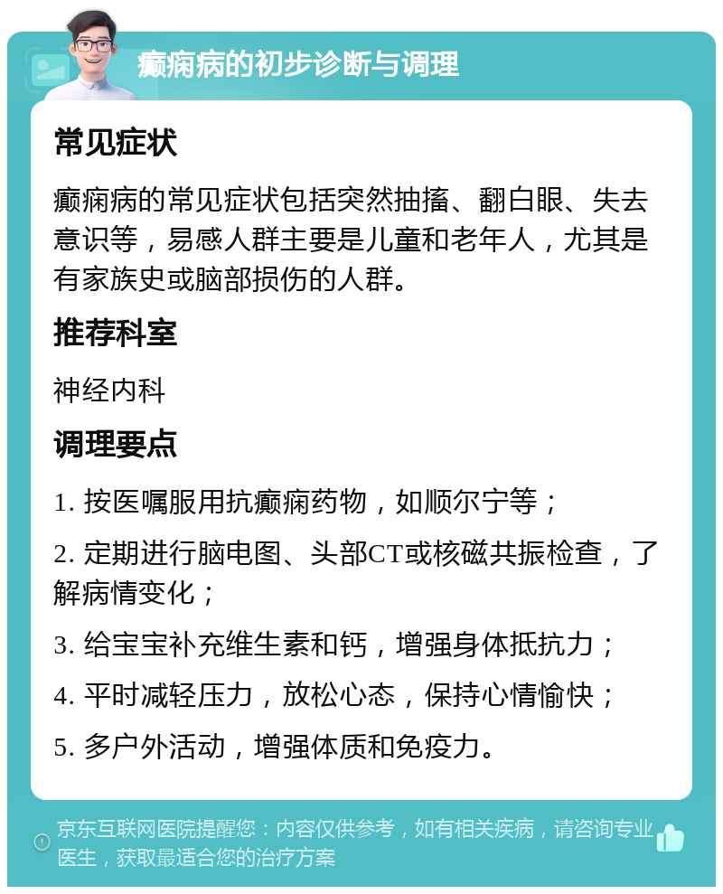 癫痫病的初步诊断与调理 常见症状 癫痫病的常见症状包括突然抽搐、翻白眼、失去意识等，易感人群主要是儿童和老年人，尤其是有家族史或脑部损伤的人群。 推荐科室 神经内科 调理要点 1. 按医嘱服用抗癫痫药物，如顺尔宁等； 2. 定期进行脑电图、头部CT或核磁共振检查，了解病情变化； 3. 给宝宝补充维生素和钙，增强身体抵抗力； 4. 平时减轻压力，放松心态，保持心情愉快； 5. 多户外活动，增强体质和免疫力。