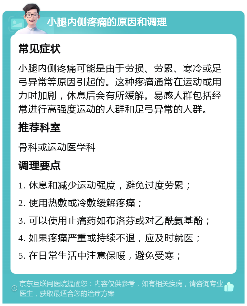 小腿内侧疼痛的原因和调理 常见症状 小腿内侧疼痛可能是由于劳损、劳累、寒冷或足弓异常等原因引起的。这种疼痛通常在运动或用力时加剧，休息后会有所缓解。易感人群包括经常进行高强度运动的人群和足弓异常的人群。 推荐科室 骨科或运动医学科 调理要点 1. 休息和减少运动强度，避免过度劳累； 2. 使用热敷或冷敷缓解疼痛； 3. 可以使用止痛药如布洛芬或对乙酰氨基酚； 4. 如果疼痛严重或持续不退，应及时就医； 5. 在日常生活中注意保暖，避免受寒；