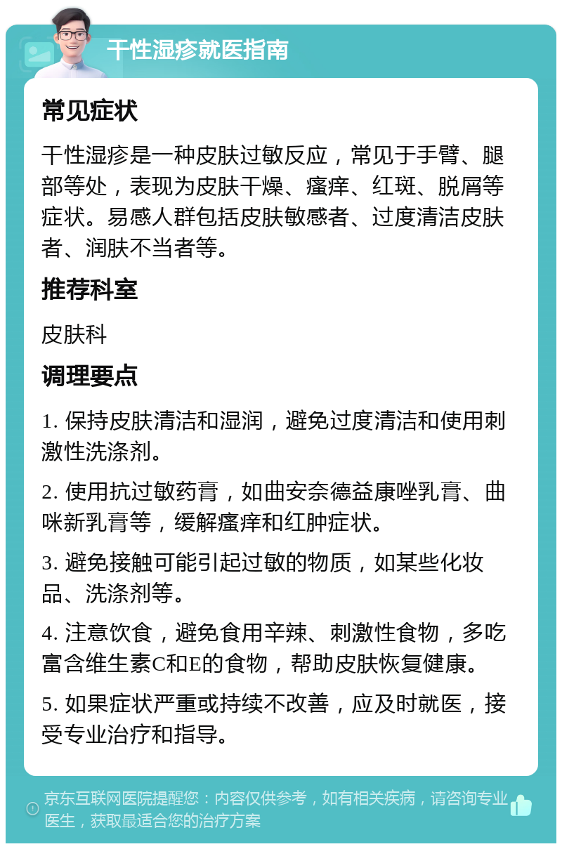 干性湿疹就医指南 常见症状 干性湿疹是一种皮肤过敏反应，常见于手臂、腿部等处，表现为皮肤干燥、瘙痒、红斑、脱屑等症状。易感人群包括皮肤敏感者、过度清洁皮肤者、润肤不当者等。 推荐科室 皮肤科 调理要点 1. 保持皮肤清洁和湿润，避免过度清洁和使用刺激性洗涤剂。 2. 使用抗过敏药膏，如曲安奈德益康唑乳膏、曲咪新乳膏等，缓解瘙痒和红肿症状。 3. 避免接触可能引起过敏的物质，如某些化妆品、洗涤剂等。 4. 注意饮食，避免食用辛辣、刺激性食物，多吃富含维生素C和E的食物，帮助皮肤恢复健康。 5. 如果症状严重或持续不改善，应及时就医，接受专业治疗和指导。