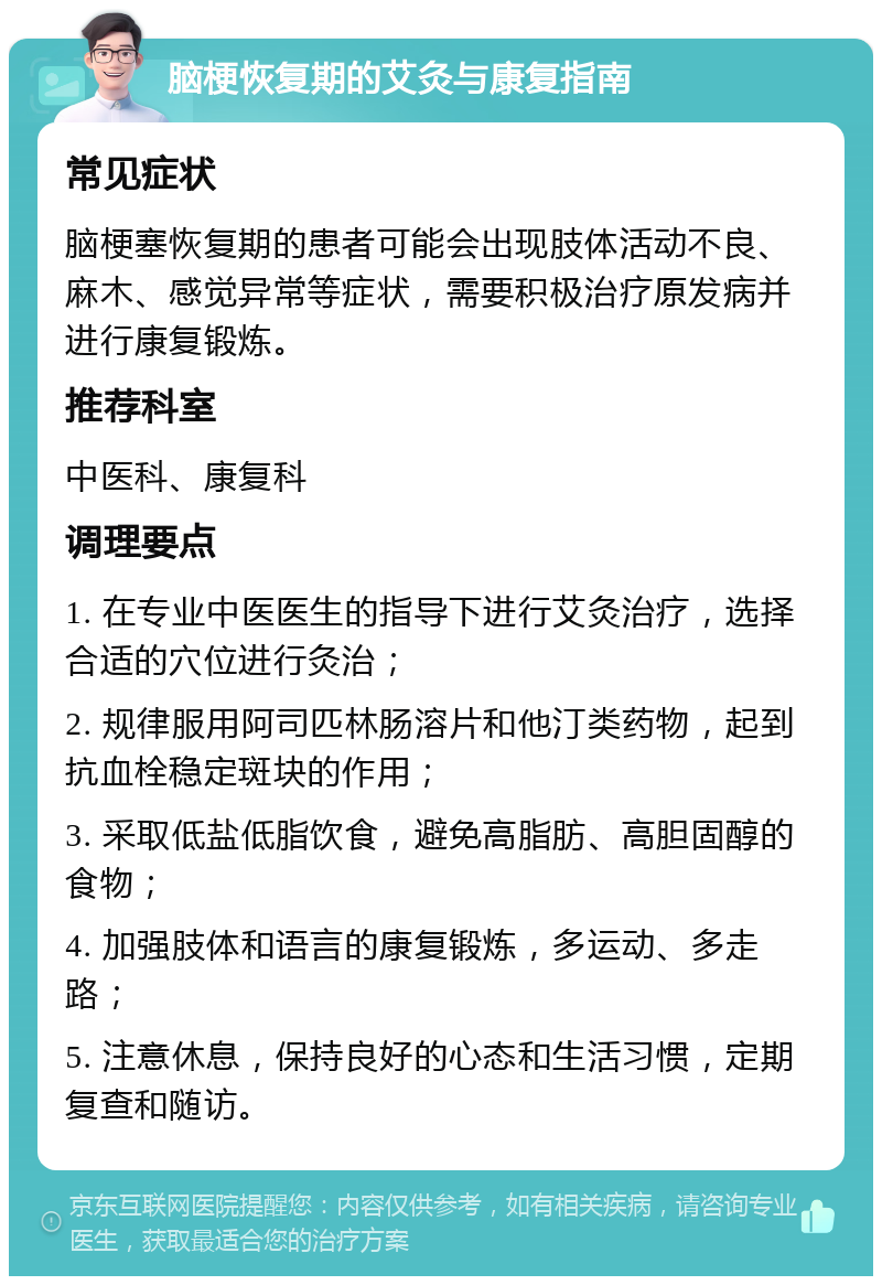 脑梗恢复期的艾灸与康复指南 常见症状 脑梗塞恢复期的患者可能会出现肢体活动不良、麻木、感觉异常等症状，需要积极治疗原发病并进行康复锻炼。 推荐科室 中医科、康复科 调理要点 1. 在专业中医医生的指导下进行艾灸治疗，选择合适的穴位进行灸治； 2. 规律服用阿司匹林肠溶片和他汀类药物，起到抗血栓稳定斑块的作用； 3. 采取低盐低脂饮食，避免高脂肪、高胆固醇的食物； 4. 加强肢体和语言的康复锻炼，多运动、多走路； 5. 注意休息，保持良好的心态和生活习惯，定期复查和随访。