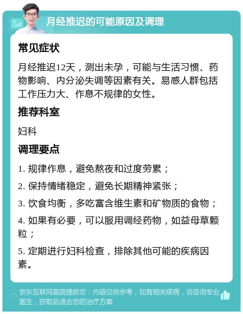 月经推迟的可能原因及调理 常见症状 月经推迟12天，测出未孕，可能与生活习惯、药物影响、内分泌失调等因素有关。易感人群包括工作压力大、作息不规律的女性。 推荐科室 妇科 调理要点 1. 规律作息，避免熬夜和过度劳累； 2. 保持情绪稳定，避免长期精神紧张； 3. 饮食均衡，多吃富含维生素和矿物质的食物； 4. 如果有必要，可以服用调经药物，如益母草颗粒； 5. 定期进行妇科检查，排除其他可能的疾病因素。