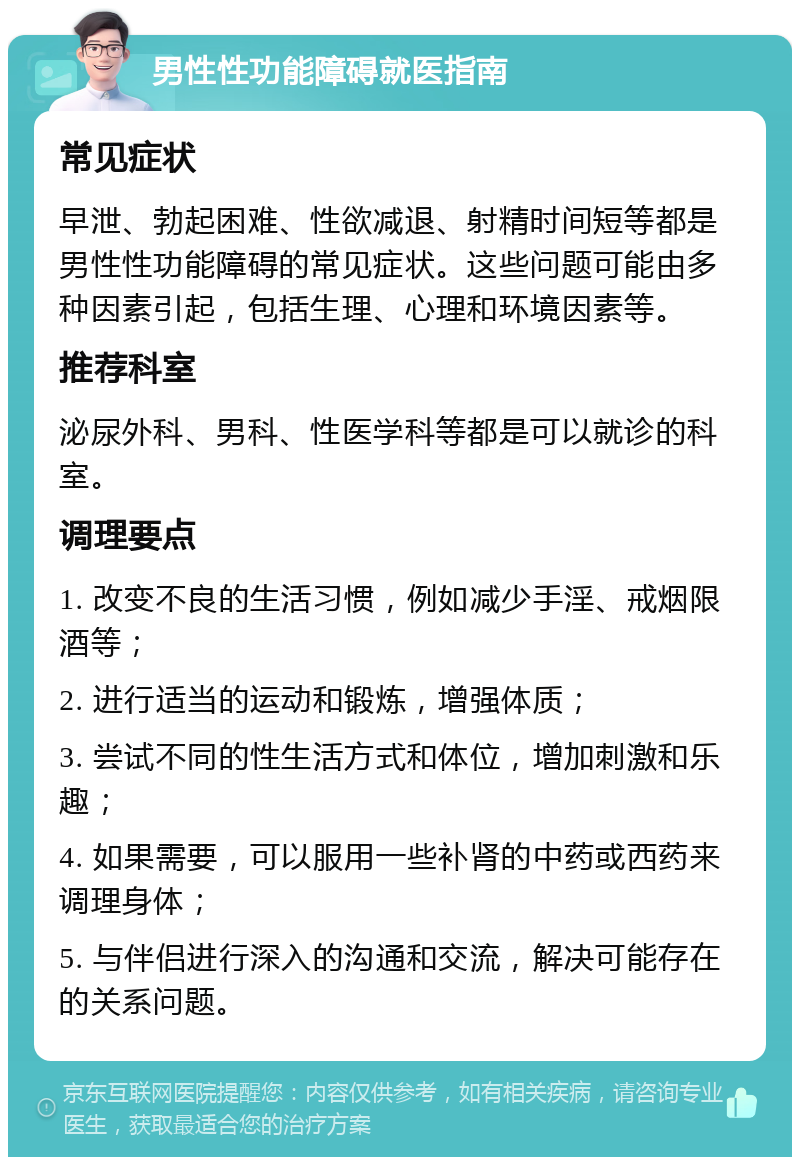 男性性功能障碍就医指南 常见症状 早泄、勃起困难、性欲减退、射精时间短等都是男性性功能障碍的常见症状。这些问题可能由多种因素引起，包括生理、心理和环境因素等。 推荐科室 泌尿外科、男科、性医学科等都是可以就诊的科室。 调理要点 1. 改变不良的生活习惯，例如减少手淫、戒烟限酒等； 2. 进行适当的运动和锻炼，增强体质； 3. 尝试不同的性生活方式和体位，增加刺激和乐趣； 4. 如果需要，可以服用一些补肾的中药或西药来调理身体； 5. 与伴侣进行深入的沟通和交流，解决可能存在的关系问题。