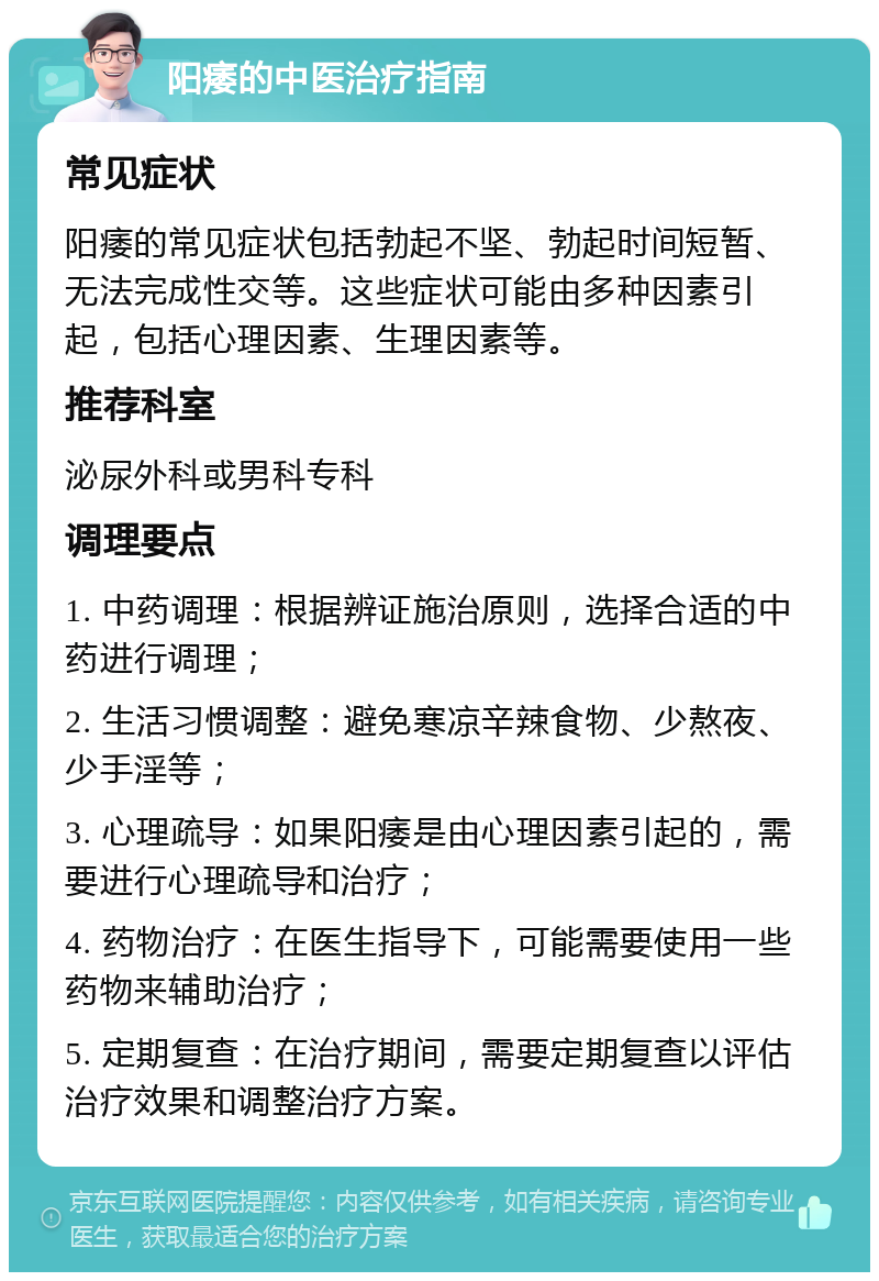 阳痿的中医治疗指南 常见症状 阳痿的常见症状包括勃起不坚、勃起时间短暂、无法完成性交等。这些症状可能由多种因素引起，包括心理因素、生理因素等。 推荐科室 泌尿外科或男科专科 调理要点 1. 中药调理：根据辨证施治原则，选择合适的中药进行调理； 2. 生活习惯调整：避免寒凉辛辣食物、少熬夜、少手淫等； 3. 心理疏导：如果阳痿是由心理因素引起的，需要进行心理疏导和治疗； 4. 药物治疗：在医生指导下，可能需要使用一些药物来辅助治疗； 5. 定期复查：在治疗期间，需要定期复查以评估治疗效果和调整治疗方案。