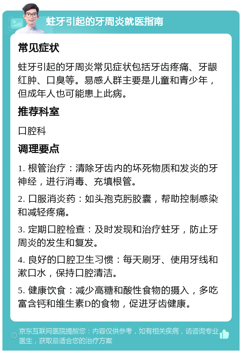 蛀牙引起的牙周炎就医指南 常见症状 蛀牙引起的牙周炎常见症状包括牙齿疼痛、牙龈红肿、口臭等。易感人群主要是儿童和青少年，但成年人也可能患上此病。 推荐科室 口腔科 调理要点 1. 根管治疗：清除牙齿内的坏死物质和发炎的牙神经，进行消毒、充填根管。 2. 口服消炎药：如头孢克肟胶囊，帮助控制感染和减轻疼痛。 3. 定期口腔检查：及时发现和治疗蛀牙，防止牙周炎的发生和复发。 4. 良好的口腔卫生习惯：每天刷牙、使用牙线和漱口水，保持口腔清洁。 5. 健康饮食：减少高糖和酸性食物的摄入，多吃富含钙和维生素D的食物，促进牙齿健康。