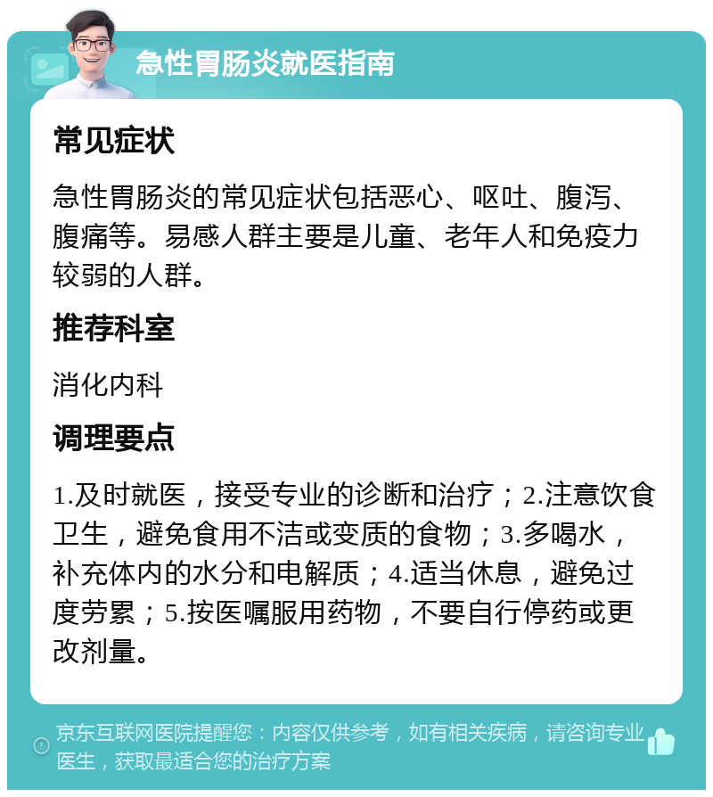 急性胃肠炎就医指南 常见症状 急性胃肠炎的常见症状包括恶心、呕吐、腹泻、腹痛等。易感人群主要是儿童、老年人和免疫力较弱的人群。 推荐科室 消化内科 调理要点 1.及时就医，接受专业的诊断和治疗；2.注意饮食卫生，避免食用不洁或变质的食物；3.多喝水，补充体内的水分和电解质；4.适当休息，避免过度劳累；5.按医嘱服用药物，不要自行停药或更改剂量。