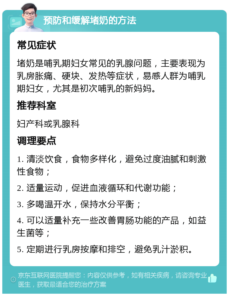 预防和缓解堵奶的方法 常见症状 堵奶是哺乳期妇女常见的乳腺问题，主要表现为乳房胀痛、硬块、发热等症状，易感人群为哺乳期妇女，尤其是初次哺乳的新妈妈。 推荐科室 妇产科或乳腺科 调理要点 1. 清淡饮食，食物多样化，避免过度油腻和刺激性食物； 2. 适量运动，促进血液循环和代谢功能； 3. 多喝温开水，保持水分平衡； 4. 可以适量补充一些改善胃肠功能的产品，如益生菌等； 5. 定期进行乳房按摩和排空，避免乳汁淤积。