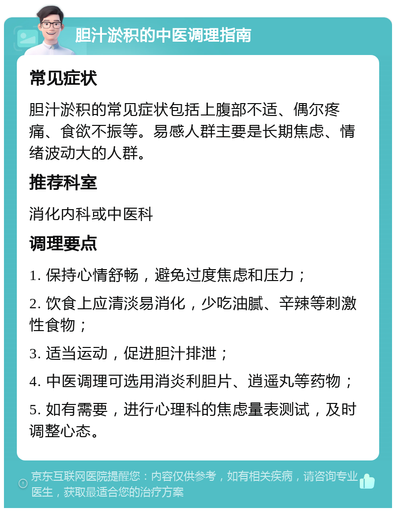 胆汁淤积的中医调理指南 常见症状 胆汁淤积的常见症状包括上腹部不适、偶尔疼痛、食欲不振等。易感人群主要是长期焦虑、情绪波动大的人群。 推荐科室 消化内科或中医科 调理要点 1. 保持心情舒畅，避免过度焦虑和压力； 2. 饮食上应清淡易消化，少吃油腻、辛辣等刺激性食物； 3. 适当运动，促进胆汁排泄； 4. 中医调理可选用消炎利胆片、逍遥丸等药物； 5. 如有需要，进行心理科的焦虑量表测试，及时调整心态。