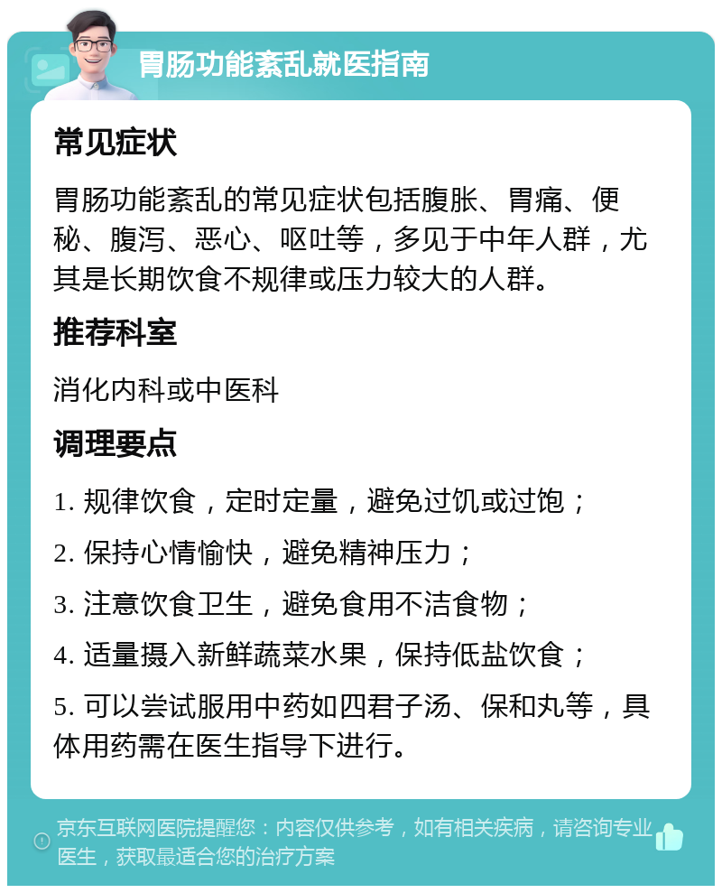 胃肠功能紊乱就医指南 常见症状 胃肠功能紊乱的常见症状包括腹胀、胃痛、便秘、腹泻、恶心、呕吐等，多见于中年人群，尤其是长期饮食不规律或压力较大的人群。 推荐科室 消化内科或中医科 调理要点 1. 规律饮食，定时定量，避免过饥或过饱； 2. 保持心情愉快，避免精神压力； 3. 注意饮食卫生，避免食用不洁食物； 4. 适量摄入新鲜蔬菜水果，保持低盐饮食； 5. 可以尝试服用中药如四君子汤、保和丸等，具体用药需在医生指导下进行。