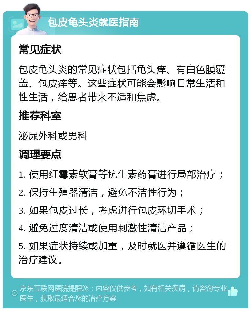 包皮龟头炎就医指南 常见症状 包皮龟头炎的常见症状包括龟头痒、有白色膜覆盖、包皮痒等。这些症状可能会影响日常生活和性生活，给患者带来不适和焦虑。 推荐科室 泌尿外科或男科 调理要点 1. 使用红霉素软膏等抗生素药膏进行局部治疗； 2. 保持生殖器清洁，避免不洁性行为； 3. 如果包皮过长，考虑进行包皮环切手术； 4. 避免过度清洁或使用刺激性清洁产品； 5. 如果症状持续或加重，及时就医并遵循医生的治疗建议。