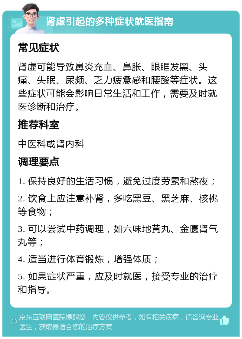 肾虚引起的多种症状就医指南 常见症状 肾虚可能导致鼻炎充血、鼻胀、眼眶发黑、头痛、失眠、尿频、乏力疲惫感和腰酸等症状。这些症状可能会影响日常生活和工作，需要及时就医诊断和治疗。 推荐科室 中医科或肾内科 调理要点 1. 保持良好的生活习惯，避免过度劳累和熬夜； 2. 饮食上应注意补肾，多吃黑豆、黑芝麻、核桃等食物； 3. 可以尝试中药调理，如六味地黄丸、金匮肾气丸等； 4. 适当进行体育锻炼，增强体质； 5. 如果症状严重，应及时就医，接受专业的治疗和指导。