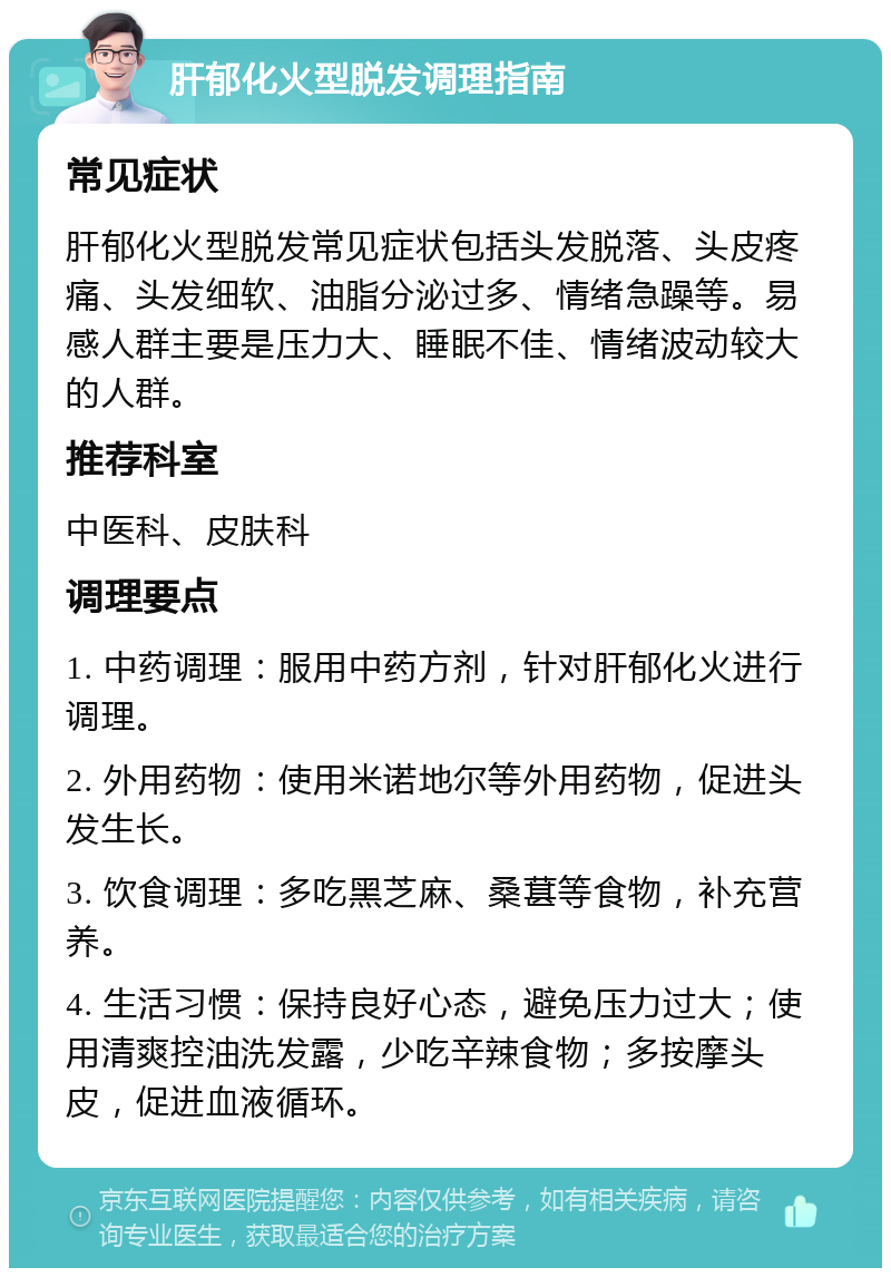 肝郁化火型脱发调理指南 常见症状 肝郁化火型脱发常见症状包括头发脱落、头皮疼痛、头发细软、油脂分泌过多、情绪急躁等。易感人群主要是压力大、睡眠不佳、情绪波动较大的人群。 推荐科室 中医科、皮肤科 调理要点 1. 中药调理：服用中药方剂，针对肝郁化火进行调理。 2. 外用药物：使用米诺地尔等外用药物，促进头发生长。 3. 饮食调理：多吃黑芝麻、桑葚等食物，补充营养。 4. 生活习惯：保持良好心态，避免压力过大；使用清爽控油洗发露，少吃辛辣食物；多按摩头皮，促进血液循环。