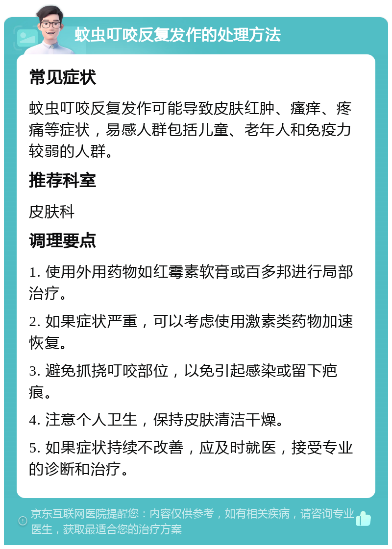 蚊虫叮咬反复发作的处理方法 常见症状 蚊虫叮咬反复发作可能导致皮肤红肿、瘙痒、疼痛等症状，易感人群包括儿童、老年人和免疫力较弱的人群。 推荐科室 皮肤科 调理要点 1. 使用外用药物如红霉素软膏或百多邦进行局部治疗。 2. 如果症状严重，可以考虑使用激素类药物加速恢复。 3. 避免抓挠叮咬部位，以免引起感染或留下疤痕。 4. 注意个人卫生，保持皮肤清洁干燥。 5. 如果症状持续不改善，应及时就医，接受专业的诊断和治疗。