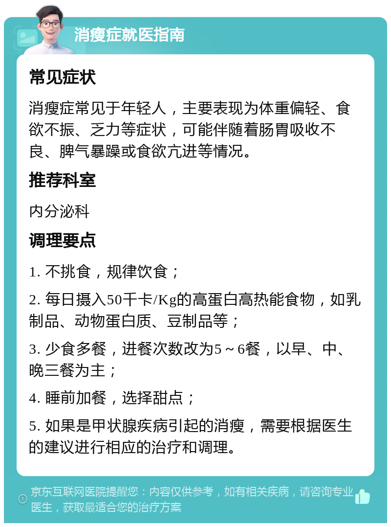 消瘦症就医指南 常见症状 消瘦症常见于年轻人，主要表现为体重偏轻、食欲不振、乏力等症状，可能伴随着肠胃吸收不良、脾气暴躁或食欲亢进等情况。 推荐科室 内分泌科 调理要点 1. 不挑食，规律饮食； 2. 每日摄入50千卡/Kg的高蛋白高热能食物，如乳制品、动物蛋白质、豆制品等； 3. 少食多餐，进餐次数改为5～6餐，以早、中、晚三餐为主； 4. 睡前加餐，选择甜点； 5. 如果是甲状腺疾病引起的消瘦，需要根据医生的建议进行相应的治疗和调理。