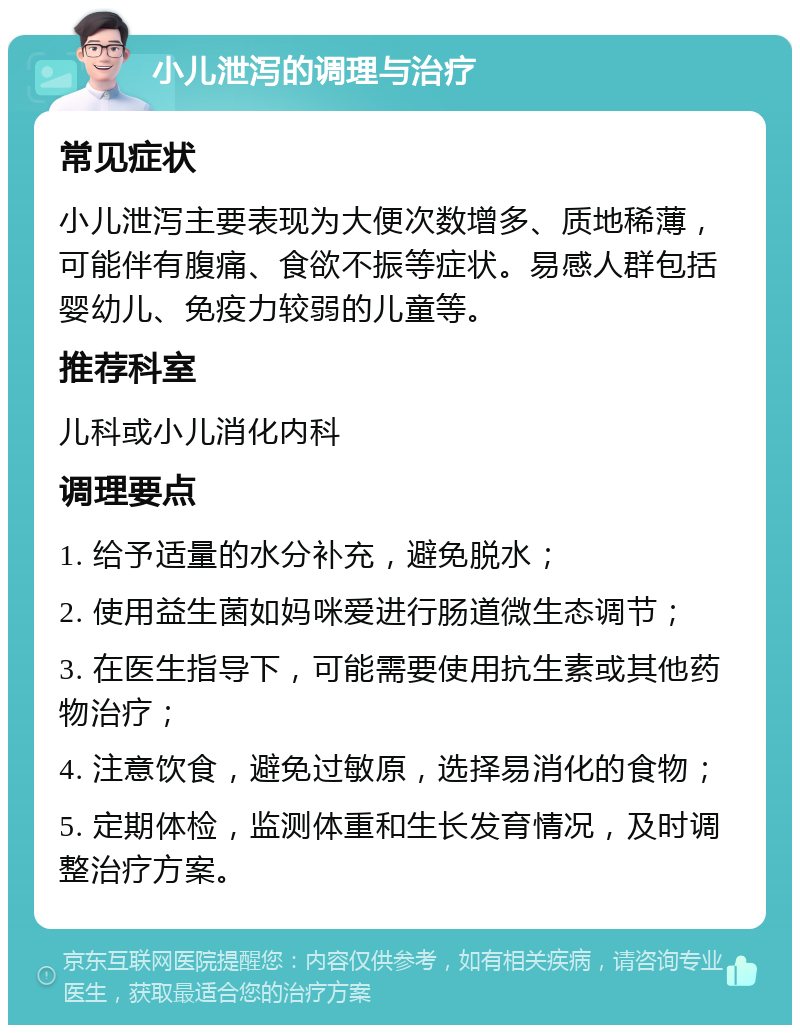 小儿泄泻的调理与治疗 常见症状 小儿泄泻主要表现为大便次数增多、质地稀薄，可能伴有腹痛、食欲不振等症状。易感人群包括婴幼儿、免疫力较弱的儿童等。 推荐科室 儿科或小儿消化内科 调理要点 1. 给予适量的水分补充，避免脱水； 2. 使用益生菌如妈咪爱进行肠道微生态调节； 3. 在医生指导下，可能需要使用抗生素或其他药物治疗； 4. 注意饮食，避免过敏原，选择易消化的食物； 5. 定期体检，监测体重和生长发育情况，及时调整治疗方案。