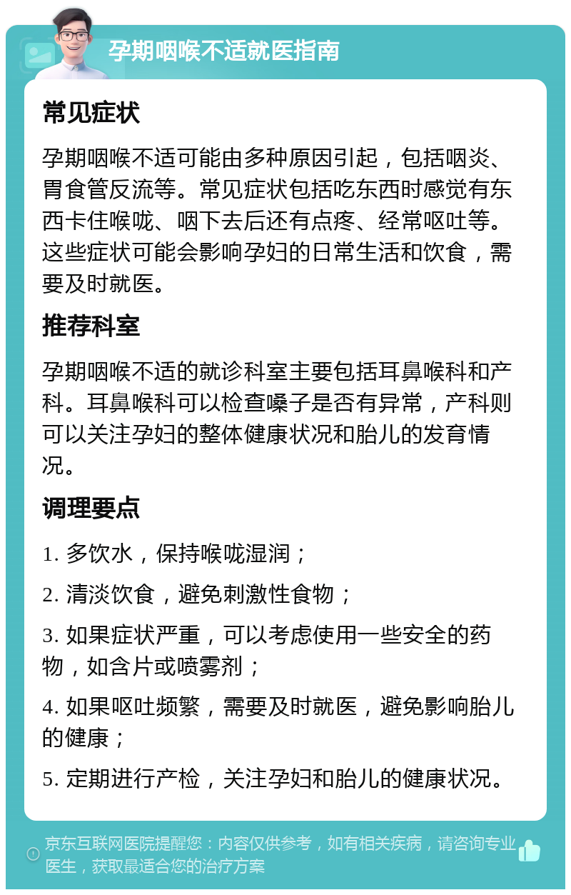 孕期咽喉不适就医指南 常见症状 孕期咽喉不适可能由多种原因引起，包括咽炎、胃食管反流等。常见症状包括吃东西时感觉有东西卡住喉咙、咽下去后还有点疼、经常呕吐等。这些症状可能会影响孕妇的日常生活和饮食，需要及时就医。 推荐科室 孕期咽喉不适的就诊科室主要包括耳鼻喉科和产科。耳鼻喉科可以检查嗓子是否有异常，产科则可以关注孕妇的整体健康状况和胎儿的发育情况。 调理要点 1. 多饮水，保持喉咙湿润； 2. 清淡饮食，避免刺激性食物； 3. 如果症状严重，可以考虑使用一些安全的药物，如含片或喷雾剂； 4. 如果呕吐频繁，需要及时就医，避免影响胎儿的健康； 5. 定期进行产检，关注孕妇和胎儿的健康状况。