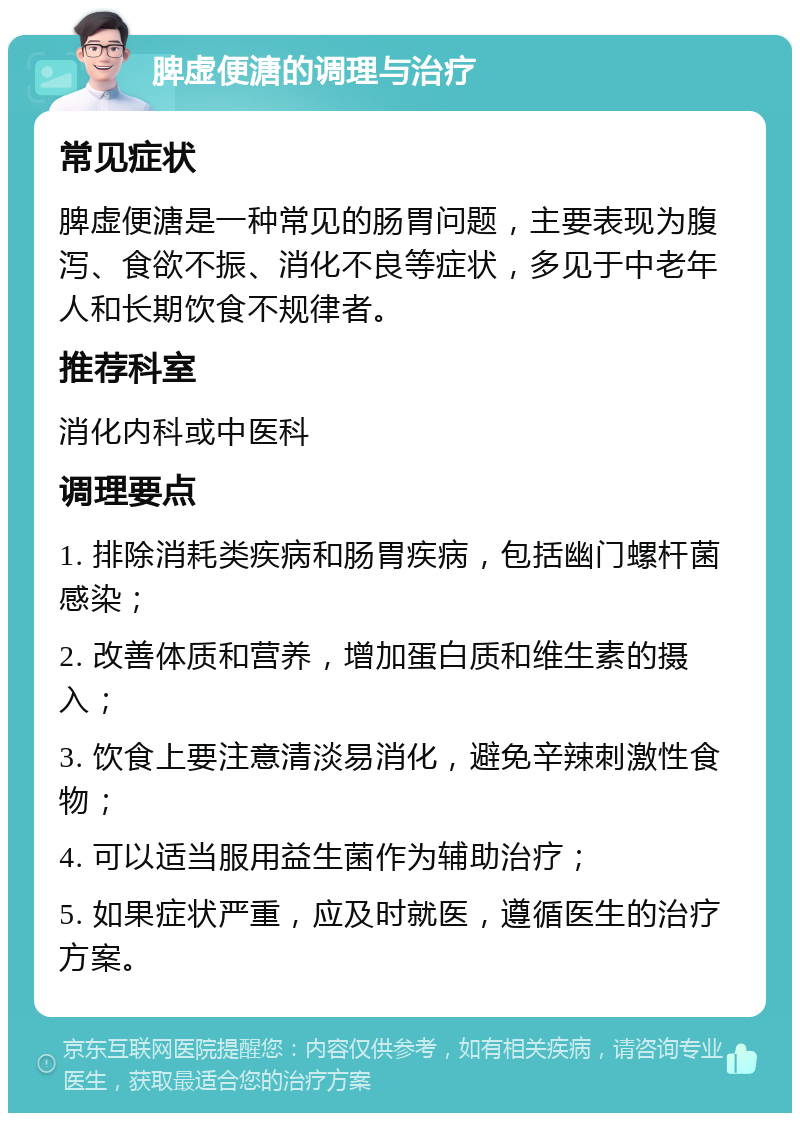 脾虚便溏的调理与治疗 常见症状 脾虚便溏是一种常见的肠胃问题，主要表现为腹泻、食欲不振、消化不良等症状，多见于中老年人和长期饮食不规律者。 推荐科室 消化内科或中医科 调理要点 1. 排除消耗类疾病和肠胃疾病，包括幽门螺杆菌感染； 2. 改善体质和营养，增加蛋白质和维生素的摄入； 3. 饮食上要注意清淡易消化，避免辛辣刺激性食物； 4. 可以适当服用益生菌作为辅助治疗； 5. 如果症状严重，应及时就医，遵循医生的治疗方案。