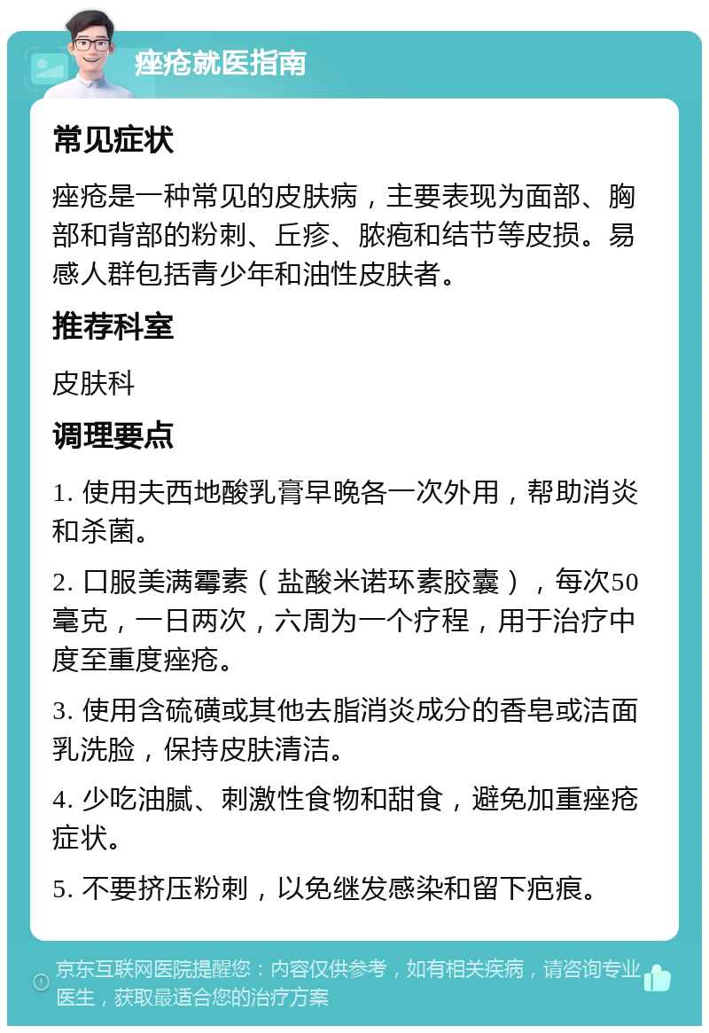 痤疮就医指南 常见症状 痤疮是一种常见的皮肤病，主要表现为面部、胸部和背部的粉刺、丘疹、脓疱和结节等皮损。易感人群包括青少年和油性皮肤者。 推荐科室 皮肤科 调理要点 1. 使用夫西地酸乳膏早晚各一次外用，帮助消炎和杀菌。 2. 口服美满霉素（盐酸米诺环素胶囊），每次50毫克，一日两次，六周为一个疗程，用于治疗中度至重度痤疮。 3. 使用含硫磺或其他去脂消炎成分的香皂或洁面乳洗脸，保持皮肤清洁。 4. 少吃油腻、刺激性食物和甜食，避免加重痤疮症状。 5. 不要挤压粉刺，以免继发感染和留下疤痕。