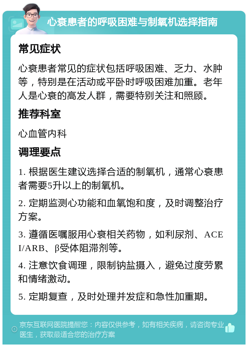 心衰患者的呼吸困难与制氧机选择指南 常见症状 心衰患者常见的症状包括呼吸困难、乏力、水肿等，特别是在活动或平卧时呼吸困难加重。老年人是心衰的高发人群，需要特别关注和照顾。 推荐科室 心血管内科 调理要点 1. 根据医生建议选择合适的制氧机，通常心衰患者需要5升以上的制氧机。 2. 定期监测心功能和血氧饱和度，及时调整治疗方案。 3. 遵循医嘱服用心衰相关药物，如利尿剂、ACEI/ARB、β受体阻滞剂等。 4. 注意饮食调理，限制钠盐摄入，避免过度劳累和情绪激动。 5. 定期复查，及时处理并发症和急性加重期。