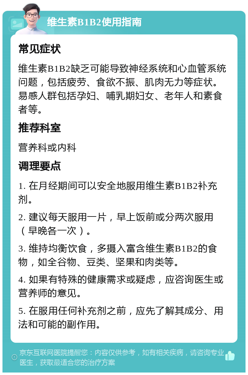 维生素B1B2使用指南 常见症状 维生素B1B2缺乏可能导致神经系统和心血管系统问题，包括疲劳、食欲不振、肌肉无力等症状。易感人群包括孕妇、哺乳期妇女、老年人和素食者等。 推荐科室 营养科或内科 调理要点 1. 在月经期间可以安全地服用维生素B1B2补充剂。 2. 建议每天服用一片，早上饭前或分两次服用（早晚各一次）。 3. 维持均衡饮食，多摄入富含维生素B1B2的食物，如全谷物、豆类、坚果和肉类等。 4. 如果有特殊的健康需求或疑虑，应咨询医生或营养师的意见。 5. 在服用任何补充剂之前，应先了解其成分、用法和可能的副作用。