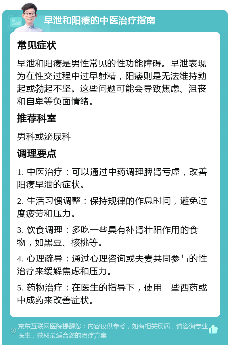 早泄和阳痿的中医治疗指南 常见症状 早泄和阳痿是男性常见的性功能障碍。早泄表现为在性交过程中过早射精，阳痿则是无法维持勃起或勃起不坚。这些问题可能会导致焦虑、沮丧和自卑等负面情绪。 推荐科室 男科或泌尿科 调理要点 1. 中医治疗：可以通过中药调理脾肾亏虚，改善阳痿早泄的症状。 2. 生活习惯调整：保持规律的作息时间，避免过度疲劳和压力。 3. 饮食调理：多吃一些具有补肾壮阳作用的食物，如黑豆、核桃等。 4. 心理疏导：通过心理咨询或夫妻共同参与的性治疗来缓解焦虑和压力。 5. 药物治疗：在医生的指导下，使用一些西药或中成药来改善症状。