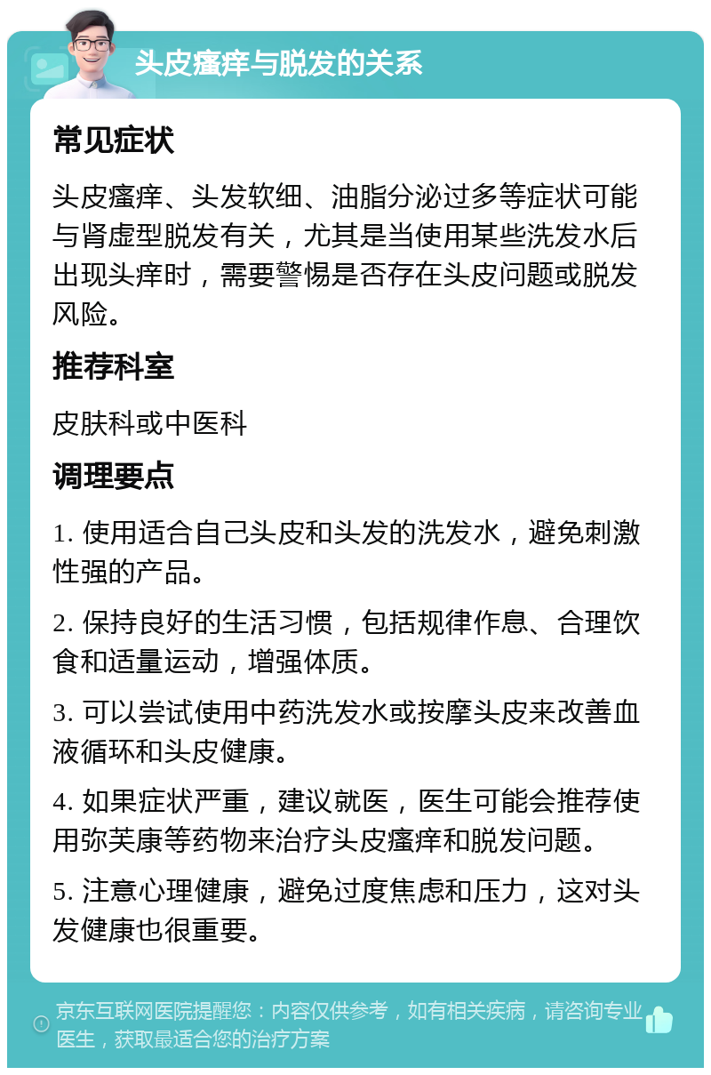 头皮瘙痒与脱发的关系 常见症状 头皮瘙痒、头发软细、油脂分泌过多等症状可能与肾虚型脱发有关，尤其是当使用某些洗发水后出现头痒时，需要警惕是否存在头皮问题或脱发风险。 推荐科室 皮肤科或中医科 调理要点 1. 使用适合自己头皮和头发的洗发水，避免刺激性强的产品。 2. 保持良好的生活习惯，包括规律作息、合理饮食和适量运动，增强体质。 3. 可以尝试使用中药洗发水或按摩头皮来改善血液循环和头皮健康。 4. 如果症状严重，建议就医，医生可能会推荐使用弥芙康等药物来治疗头皮瘙痒和脱发问题。 5. 注意心理健康，避免过度焦虑和压力，这对头发健康也很重要。