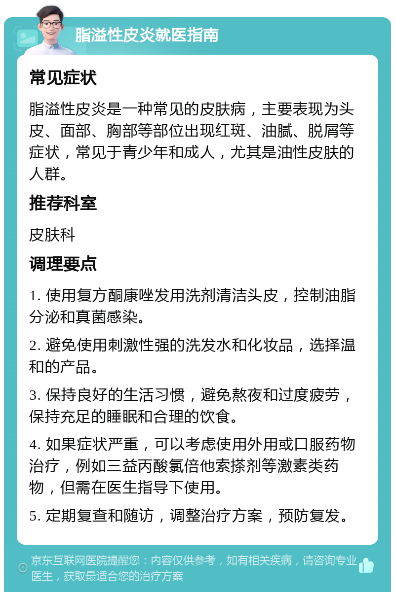 脂溢性皮炎就医指南 常见症状 脂溢性皮炎是一种常见的皮肤病，主要表现为头皮、面部、胸部等部位出现红斑、油腻、脱屑等症状，常见于青少年和成人，尤其是油性皮肤的人群。 推荐科室 皮肤科 调理要点 1. 使用复方酮康唑发用洗剂清洁头皮，控制油脂分泌和真菌感染。 2. 避免使用刺激性强的洗发水和化妆品，选择温和的产品。 3. 保持良好的生活习惯，避免熬夜和过度疲劳，保持充足的睡眠和合理的饮食。 4. 如果症状严重，可以考虑使用外用或口服药物治疗，例如三益丙酸氯倍他索搽剂等激素类药物，但需在医生指导下使用。 5. 定期复查和随访，调整治疗方案，预防复发。