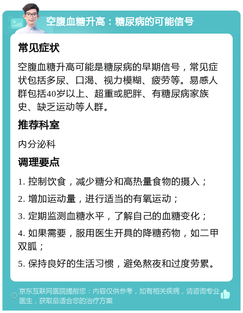 空腹血糖升高：糖尿病的可能信号 常见症状 空腹血糖升高可能是糖尿病的早期信号，常见症状包括多尿、口渴、视力模糊、疲劳等。易感人群包括40岁以上、超重或肥胖、有糖尿病家族史、缺乏运动等人群。 推荐科室 内分泌科 调理要点 1. 控制饮食，减少糖分和高热量食物的摄入； 2. 增加运动量，进行适当的有氧运动； 3. 定期监测血糖水平，了解自己的血糖变化； 4. 如果需要，服用医生开具的降糖药物，如二甲双胍； 5. 保持良好的生活习惯，避免熬夜和过度劳累。