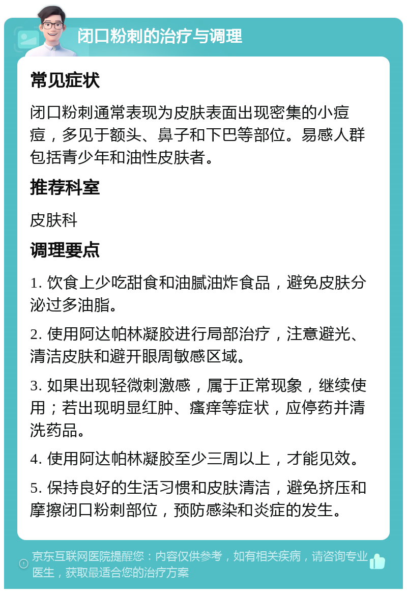 闭口粉刺的治疗与调理 常见症状 闭口粉刺通常表现为皮肤表面出现密集的小痘痘，多见于额头、鼻子和下巴等部位。易感人群包括青少年和油性皮肤者。 推荐科室 皮肤科 调理要点 1. 饮食上少吃甜食和油腻油炸食品，避免皮肤分泌过多油脂。 2. 使用阿达帕林凝胶进行局部治疗，注意避光、清洁皮肤和避开眼周敏感区域。 3. 如果出现轻微刺激感，属于正常现象，继续使用；若出现明显红肿、瘙痒等症状，应停药并清洗药品。 4. 使用阿达帕林凝胶至少三周以上，才能见效。 5. 保持良好的生活习惯和皮肤清洁，避免挤压和摩擦闭口粉刺部位，预防感染和炎症的发生。