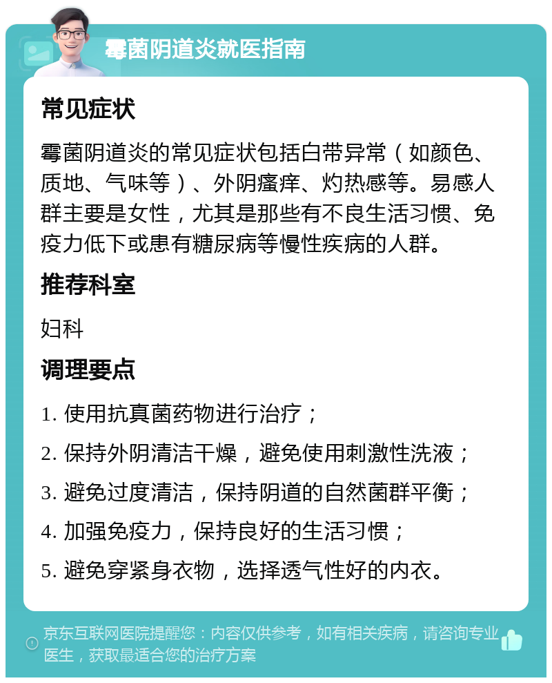 霉菌阴道炎就医指南 常见症状 霉菌阴道炎的常见症状包括白带异常（如颜色、质地、气味等）、外阴瘙痒、灼热感等。易感人群主要是女性，尤其是那些有不良生活习惯、免疫力低下或患有糖尿病等慢性疾病的人群。 推荐科室 妇科 调理要点 1. 使用抗真菌药物进行治疗； 2. 保持外阴清洁干燥，避免使用刺激性洗液； 3. 避免过度清洁，保持阴道的自然菌群平衡； 4. 加强免疫力，保持良好的生活习惯； 5. 避免穿紧身衣物，选择透气性好的内衣。