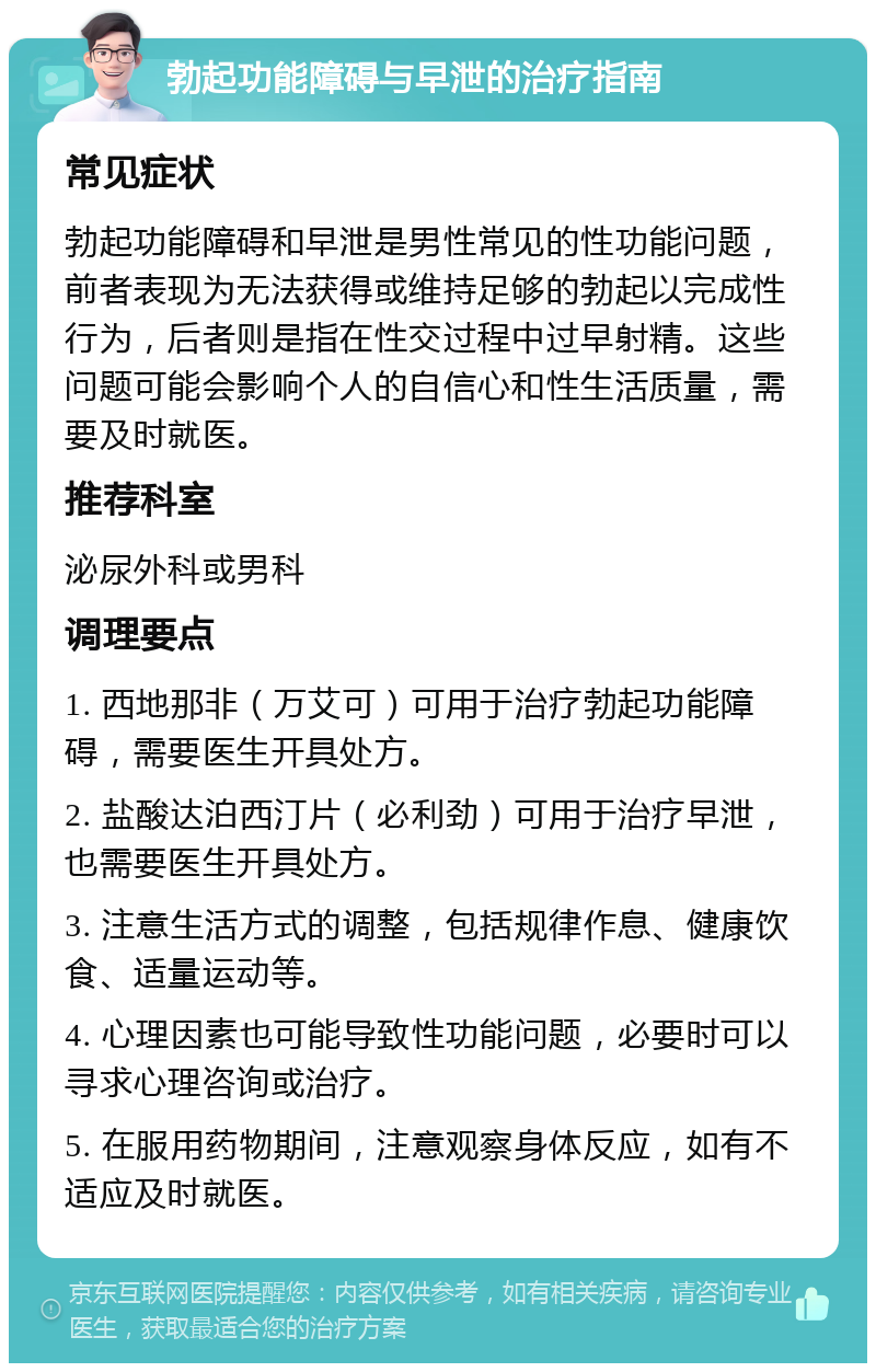 勃起功能障碍与早泄的治疗指南 常见症状 勃起功能障碍和早泄是男性常见的性功能问题，前者表现为无法获得或维持足够的勃起以完成性行为，后者则是指在性交过程中过早射精。这些问题可能会影响个人的自信心和性生活质量，需要及时就医。 推荐科室 泌尿外科或男科 调理要点 1. 西地那非（万艾可）可用于治疗勃起功能障碍，需要医生开具处方。 2. 盐酸达泊西汀片（必利劲）可用于治疗早泄，也需要医生开具处方。 3. 注意生活方式的调整，包括规律作息、健康饮食、适量运动等。 4. 心理因素也可能导致性功能问题，必要时可以寻求心理咨询或治疗。 5. 在服用药物期间，注意观察身体反应，如有不适应及时就医。