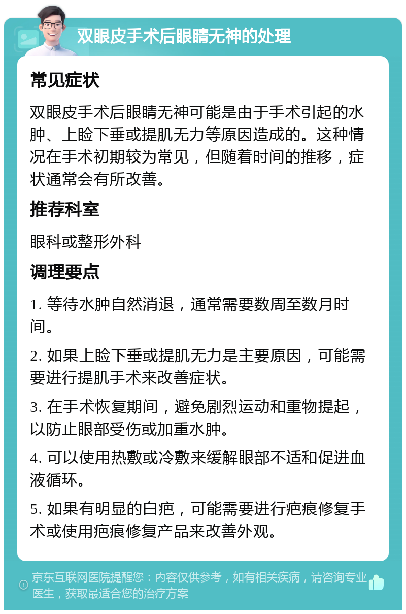 双眼皮手术后眼睛无神的处理 常见症状 双眼皮手术后眼睛无神可能是由于手术引起的水肿、上睑下垂或提肌无力等原因造成的。这种情况在手术初期较为常见，但随着时间的推移，症状通常会有所改善。 推荐科室 眼科或整形外科 调理要点 1. 等待水肿自然消退，通常需要数周至数月时间。 2. 如果上睑下垂或提肌无力是主要原因，可能需要进行提肌手术来改善症状。 3. 在手术恢复期间，避免剧烈运动和重物提起，以防止眼部受伤或加重水肿。 4. 可以使用热敷或冷敷来缓解眼部不适和促进血液循环。 5. 如果有明显的白疤，可能需要进行疤痕修复手术或使用疤痕修复产品来改善外观。