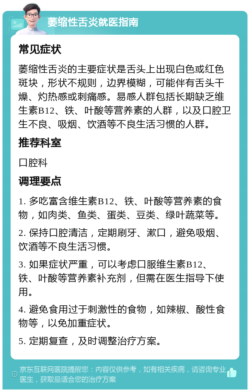 萎缩性舌炎就医指南 常见症状 萎缩性舌炎的主要症状是舌头上出现白色或红色斑块，形状不规则，边界模糊，可能伴有舌头干燥、灼热感或刺痛感。易感人群包括长期缺乏维生素B12、铁、叶酸等营养素的人群，以及口腔卫生不良、吸烟、饮酒等不良生活习惯的人群。 推荐科室 口腔科 调理要点 1. 多吃富含维生素B12、铁、叶酸等营养素的食物，如肉类、鱼类、蛋类、豆类、绿叶蔬菜等。 2. 保持口腔清洁，定期刷牙、漱口，避免吸烟、饮酒等不良生活习惯。 3. 如果症状严重，可以考虑口服维生素B12、铁、叶酸等营养素补充剂，但需在医生指导下使用。 4. 避免食用过于刺激性的食物，如辣椒、酸性食物等，以免加重症状。 5. 定期复查，及时调整治疗方案。